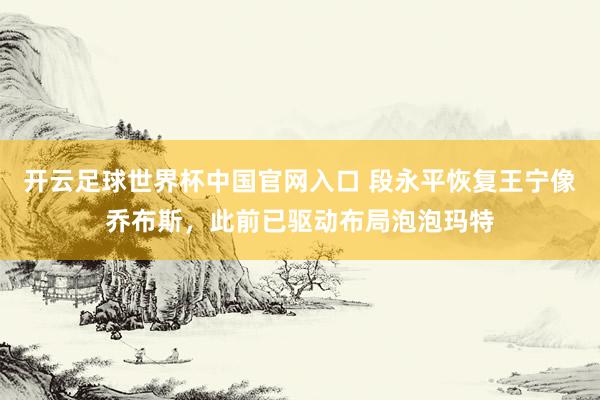 開云足球世界杯中國官網(wǎng)入口 段永平恢復(fù)王寧像喬布斯，此前已驅(qū)動(dòng)布局泡泡瑪特