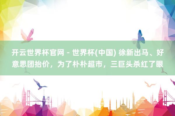 開云世界杯官網 - 世界杯(中國) 徐新出馬、好意思團抬價，為了樸樸超市，三巨頭殺紅了眼