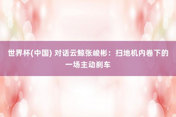 世界杯(中國) 對話云鯨張峻彬：掃地機內卷下的一場主動剎車