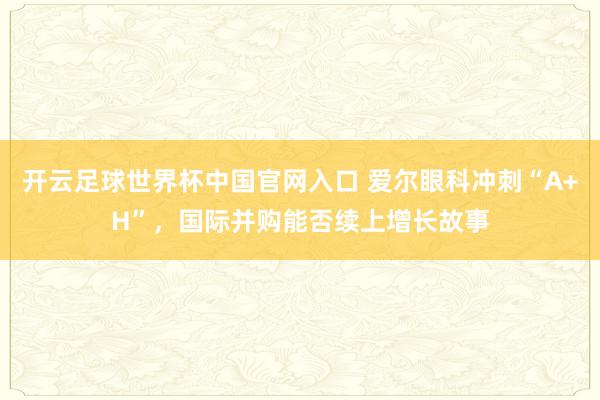 開云足球世界杯中國官網入口 愛爾眼科沖刺“A+H”，國際并購能否續上增長故事