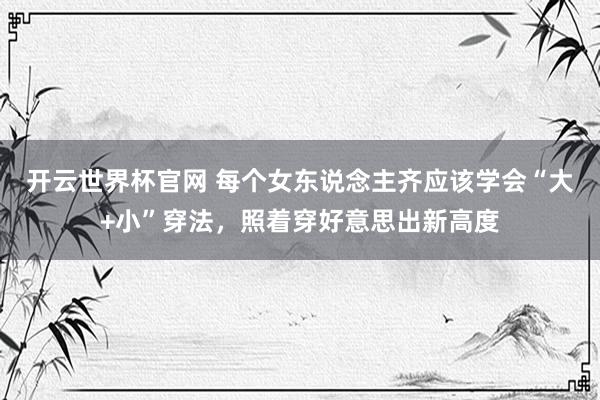 開云世界杯官網 每個女東說念主齊應該學會“大+小”穿法，照著穿好意思出新高度