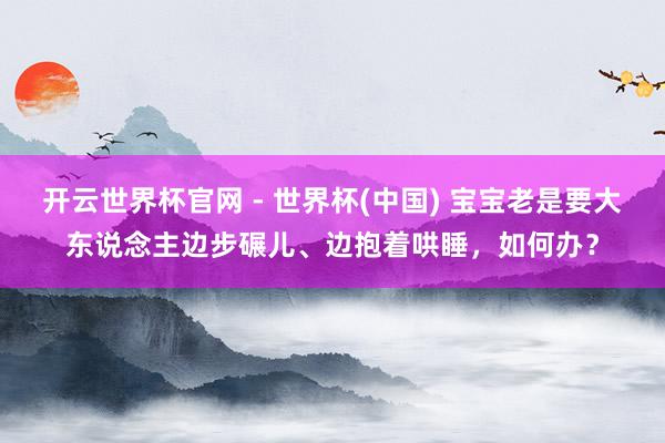 開云世界杯官網 - 世界杯(中國) 寶寶老是要大東說念主邊步碾兒、邊抱著哄睡，如何辦？