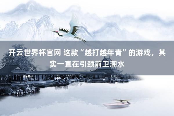 開(kāi)云世界杯官網(wǎng) 這款“越打越年青”的游戲，其實(shí)一直在引頸前衛(wèi)潮水
