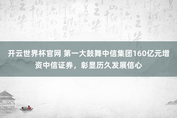 開云世界杯官網 第一大鼓舞中信集團160億元增資中信證券,彰顯歷久發展信心