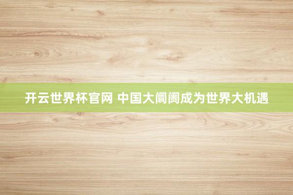 開云世界杯官網 中國大阛阓成為世界大機遇