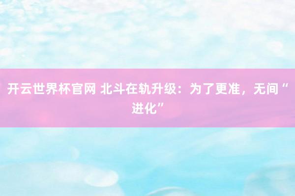 開云世界杯官網(wǎng) 北斗在軌升級(jí)：為了更準(zhǔn)，無間“進(jìn)化”
