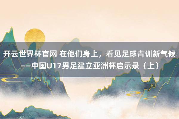 開云世界杯官網(wǎng) 在他們身上，看見足球青訓新氣候——中國U17男足建立亞洲杯啟示錄（上）