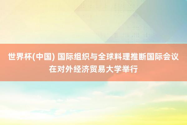 世界杯(中國) 國際組織與全球料理推斷國際會議在對外經(jīng)濟貿(mào)易大學(xué)舉行