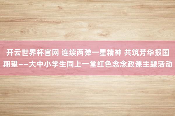 開云世界杯官網 連續兩彈一星精神 共筑芳華報國期望——大中小學生同上一堂紅色念念政課主題活動