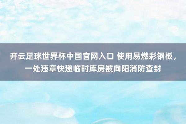 開云足球世界杯中國官網入口 使用易燃彩鋼板，一處違章快遞臨時庫房被向陽消防查封