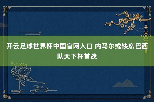 開云足球世界杯中國官網入口 內馬爾或缺席巴西隊天下杯首戰