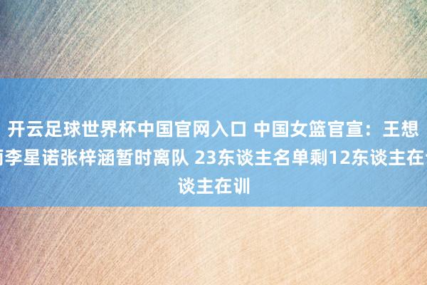 開云足球世界杯中國官網(wǎng)入口 中國女籃官宣：王想雨李星諾張梓涵暫時離隊 23東談主名單剩12東談主在訓