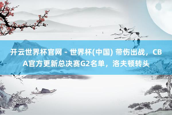 開云世界杯官網(wǎng) - 世界杯(中國) 帶傷出戰(zhàn)，CBA官方更新總決賽G2名單，洛夫頓轉(zhuǎn)頭