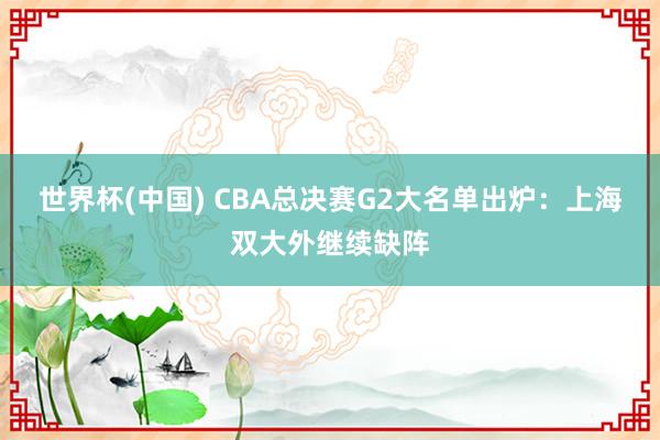 世界杯(中國) CBA總決賽G2大名單出爐：上海雙大外繼續(xù)缺陣