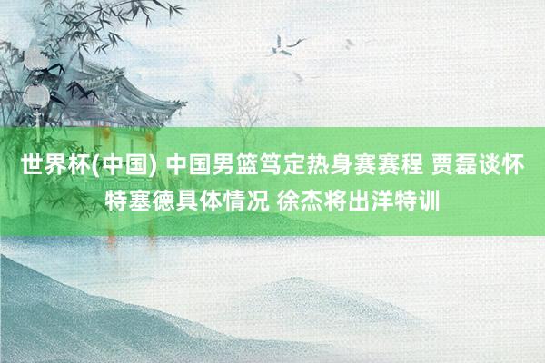 世界杯(中國) 中國男籃篤定熱身賽賽程 賈磊談懷特塞德具體情況 徐杰將出洋特訓