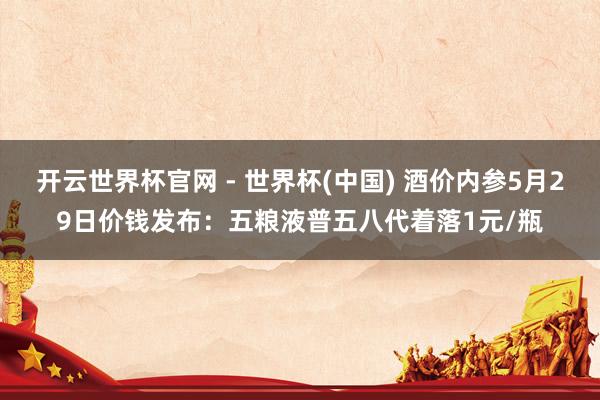 開云世界杯官網 - 世界杯(中國) 酒價內參5月29日價錢發(fā)布：五糧液普五八代著落1元/瓶