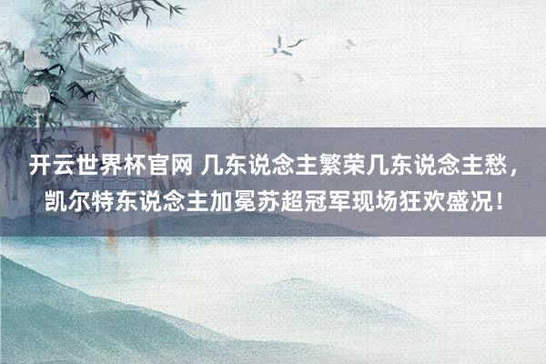 開云世界杯官網 幾東說念主繁榮幾東說念主愁，凱爾特東說念主加冕蘇超冠軍現場狂歡盛況！