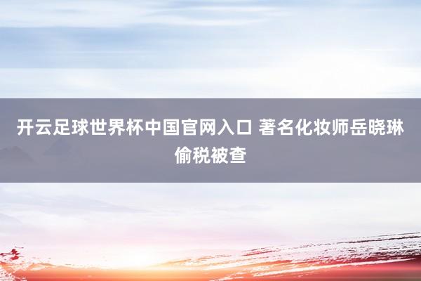 開云足球世界杯中國官網入口 著名化妝師岳曉琳偷稅被查