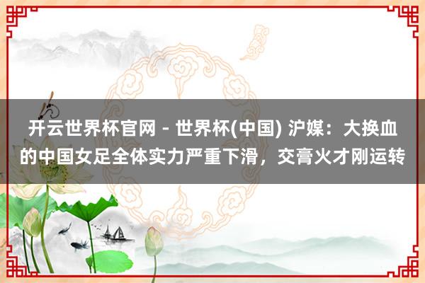 開云世界杯官網 - 世界杯(中國) 滬媒：大換血的中國女足全體實力嚴重下滑，交膏火才剛運轉