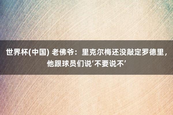 世界杯(中國(guó)) 老佛爺：里克爾梅還沒(méi)敲定羅德里，他跟球員們說(shuō)‘不要說(shuō)不’